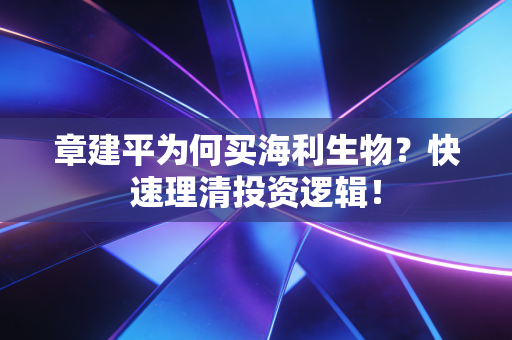 章建平为何买海利生物？快速理清投资逻辑！
