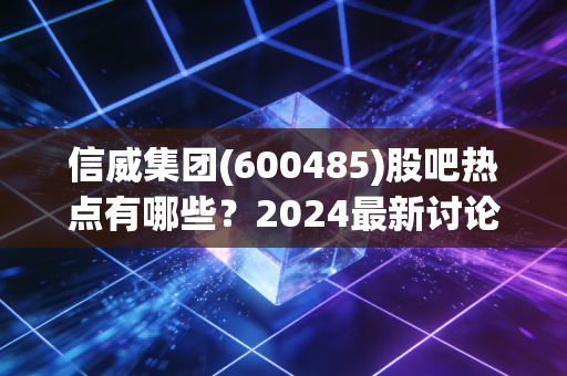 信威集团(600485)股吧热点有哪些？2024最新讨论top5盘点！