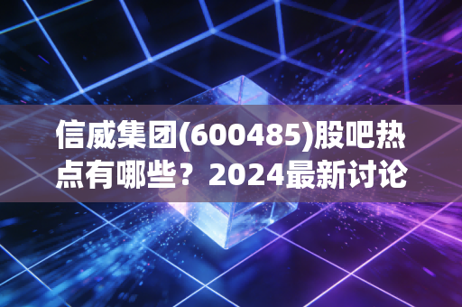 信威集团(600485)股吧热点有哪些？2024最新讨论top5盘点！