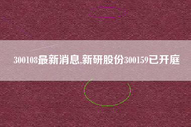 300108最新消息,新研股份300159已开庭