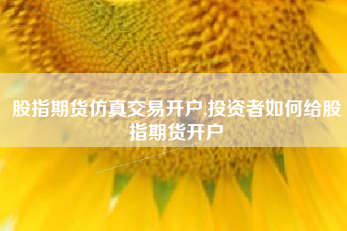 股指期货仿真交易开户,投资者如何给股指期货开户