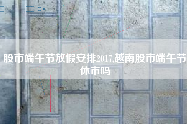 股市端午节放假安排2017,越南股市端午节休市吗