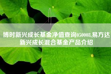 博时新兴成长基金净值查询050008,易方达新兴成长混合基金产品介绍