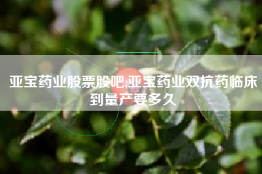 亚宝药业股票股吧,亚宝药业双抗药临床到量产要多久
