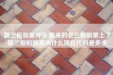 新三板股票开头,原来的老三板股票上了新三板的股票叫什么现在代码是多少