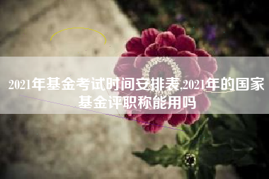 2021年基金考试时间安排表,2021年的国家基金评职称能用吗