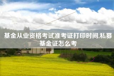 基金从业资格考试准考证打印时间,私募基金证怎么考