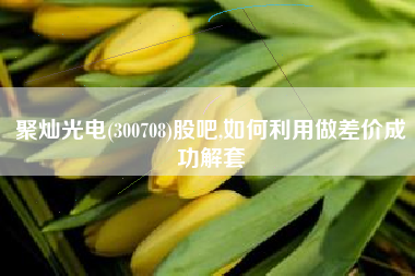聚灿光电(300708)股吧,如何利用做差价成功解套