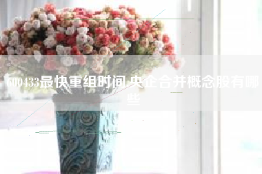 600433最快重组时间,央企合并概念股有哪些