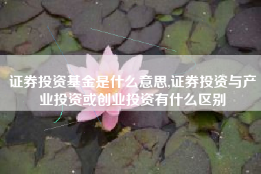 证券投资基金是什么意思,证券投资与产业投资或创业投资有什么区别