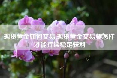 现货黄金如何交易,现货黄金交易要怎样才能持续稳定获利