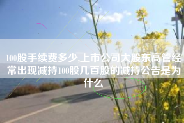 100股手续费多少,上市公司大股东高管经常出现减持100股几百股的减持公告是为什么