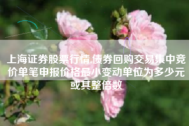 上海证券股票行情,债券回购交易集中竞价单笔申报价格最小变动单位为多少元或其整倍数