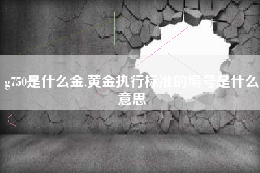 g750是什么金,黄金执行标准的编号是什么意思