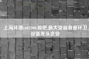 上海环境(601200)股吧,最大受益者是环卫设备龙头企业