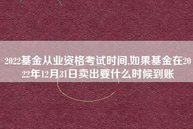 2022基金从业资格考试时间,如果基金在2022年12月31日卖出要什么时候到账