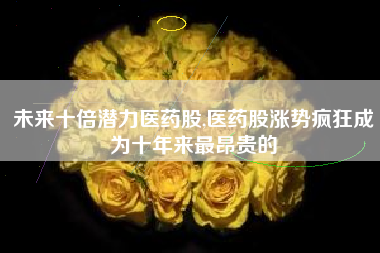 未来十倍潜力医药股,医药股涨势疯狂成为十年来最昂贵的