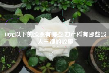 10元以下的股票有哪些,妇产科有哪些毁人三观的故事