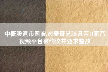 中概股退市风波,对爱奇艺腾讯等11家音视频平台被约谈并要求整改