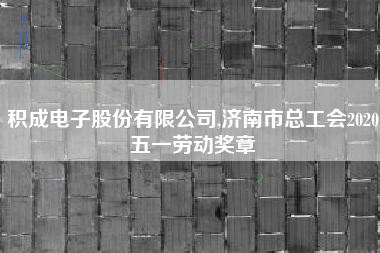 积成电子股份有限公司,济南市总工会2020五一劳动奖章