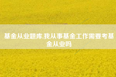 基金从业题库,我从事基金工作需要考基金从业吗