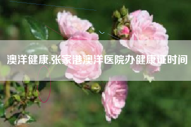 澳洋健康,张家港澳洋医院办健康证时间