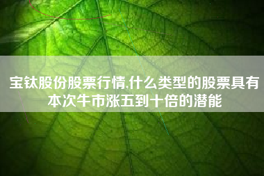 宝钛股份股票行情,什么类型的股票具有本次牛市涨五到十倍的潜能