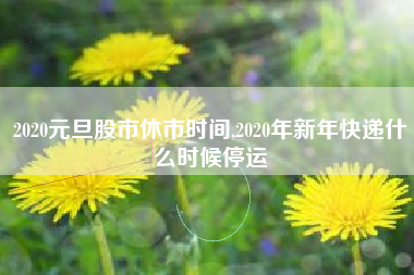 2020元旦股市休市时间,2020年新年快递什么时候停运