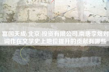 富国天成(北京)投资有限公司,南唐李煜对词作在文学史上地位提升的贡献有哪些