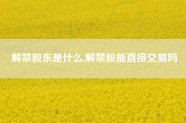 解禁股东是什么,解禁股能直接交易吗