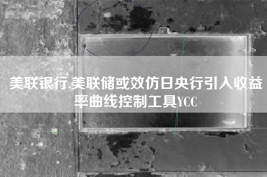 美联银行,美联储或效仿日央行引入收益率曲线控制工具YCC