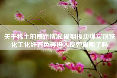 关于稀土的最新情况,周期板块煤炭钢铁化工化纤有色等进入反弹周期了吗