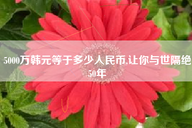 5000万韩元等于多少人民币,让你与世隔绝50年