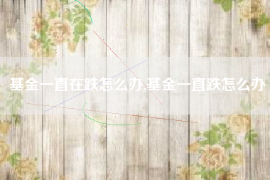 基金一直在跌怎么办,基金一直跌怎么办