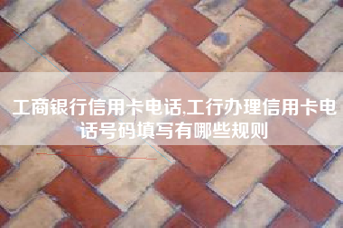 工商银行信用卡电话,工行办理信用卡电话号码填写有哪些规则