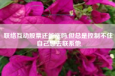 联络互动股票还能涨吗,但总是控制不住自己想去联系他