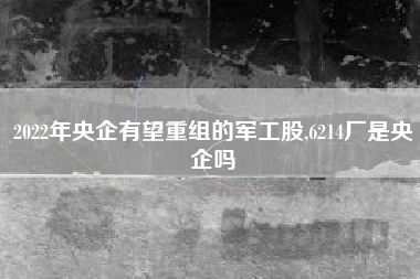 2022年央企有望重组的军工股,6214厂是央企吗