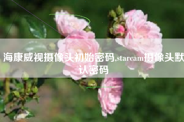海康威视摄像头初始密码,starcam摄像头默认密码