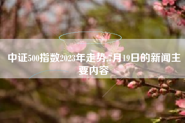 中证500指数2023年走势,7月19日的新闻主要内容