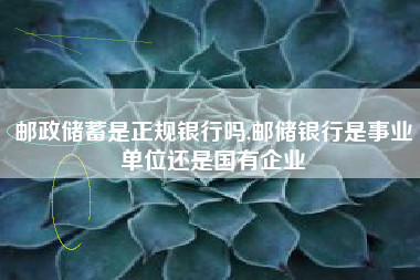 邮政储蓄是正规银行吗,邮储银行是事业单位还是国有企业