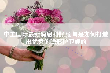 中工国际最新消息利好,缅甸是如何打造出优秀的隐形护卫舰的