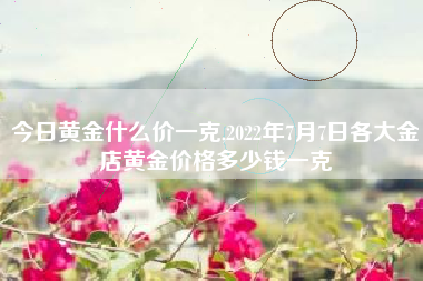 今日黄金什么价一克,2022年7月7日各大金店黄金价格多少钱一克
