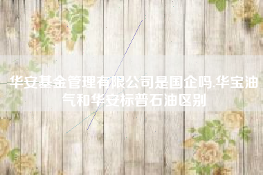 华安基金管理有限公司是国企吗,华宝油气和华安标普石油区别