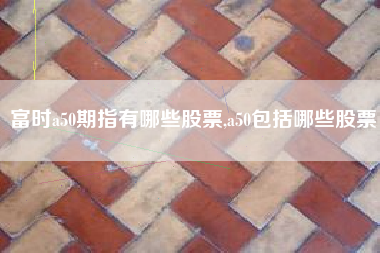 富时a50期指有哪些股票,a50包括哪些股票