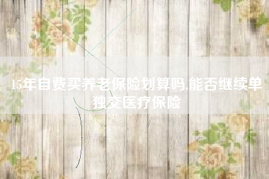 15年自费买养老保险划算吗,能否继续单独交医疗保险