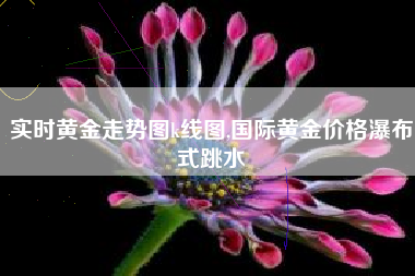 实时黄金走势图k线图,国际黄金价格瀑布式跳水