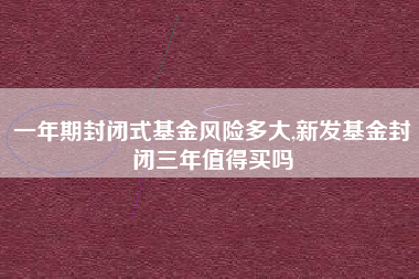 一年期封闭式基金风险多大,新发基金封闭三年值得买吗