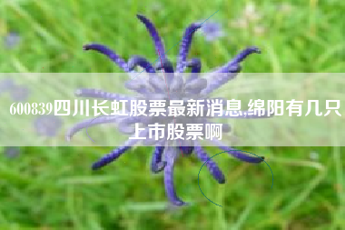 600839四川长虹股票最新消息,绵阳有几只上市股票啊