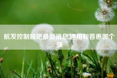航发控制股吧最新消息,通用和普惠哪个强