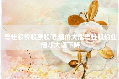 粤桂股份股票股吧,糖价大涨粤桂股份业绩却大幅下降